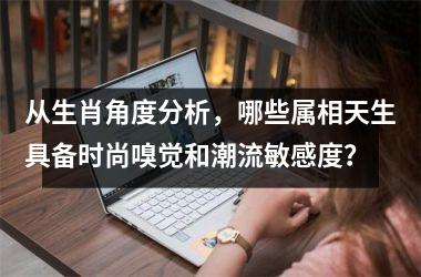 <h3>从生肖角度分析，哪些属相天生具备时尚嗅觉和潮流敏感度？