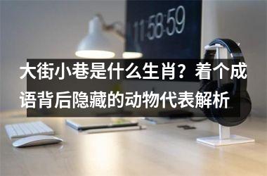 <h3>大街小巷是什么生肖？着个成语背后隐藏的动物代表解析