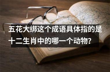 <h3>五花大绑这个成语具体指的是十二生肖中的哪一个动物？