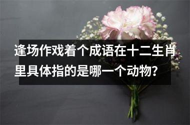 逢场作戏着个成语在十二生肖里具体指的是哪一个动物？