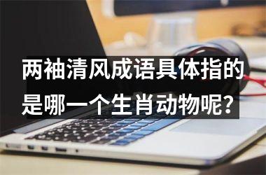 <h3>两袖清风成语具体指的是哪一个生肖动物呢？