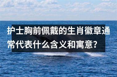<h3>护士胸前佩戴的生肖徽章通常代表什么含义和寓意？