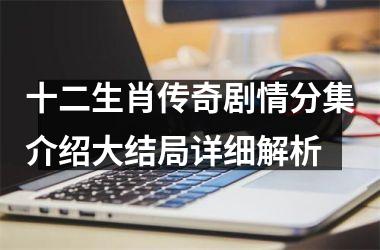 <h3>十二生肖传奇剧情分集介绍大结局详细解析