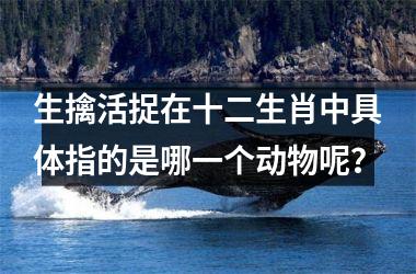 <h3>生擒活捉在十二生肖中具体指的是哪一个动物呢?