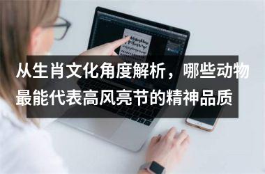 <h3>从生肖文化角度解析，哪些动物最能代表高风亮节的精神品质