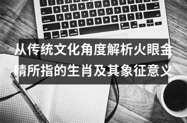 <h3>从传统文化角度解析火眼金睛所指的生肖及其象征意义