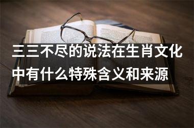 <h3>三三不尽的说法在生肖文化中有什么特殊含义和来源