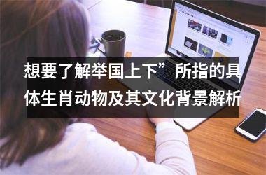 <h3>想要了解举国上下”所指的具体生肖动物及其文化背景解析