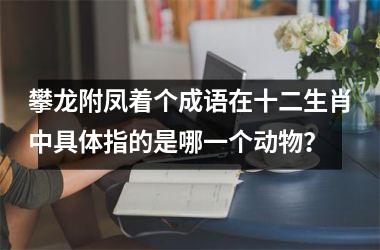 <h3>攀龙附凤着个成语在十二生肖中具体指的是哪一个动物？