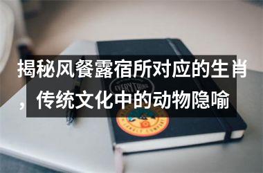 <h3>揭秘风餐露宿所对应的生肖，传统文化中的动物隐喻