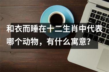 <h3>和衣而睡在十二生肖中代表哪个动物,有什么寓意?