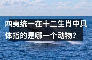 <h3>四夷统一在十二生肖中具体指的是哪一个动物?