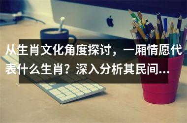 从生肖文化角度探讨，一厢情愿代表什么生肖？深入分析其民间传说与寓意