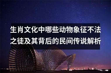 <h3>生肖文化中哪些动物象征不法之徒及其背后的民间传说解析