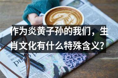 <h3>作为炎黄子孙的我们，生肖文化有什么特殊含义？