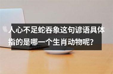 <h3>人心不足蛇吞象这句谚语具体指的是哪一个生肖动物呢？