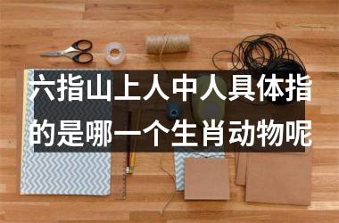<h3>六指山上人中人具体指的是哪一个生肖动物呢