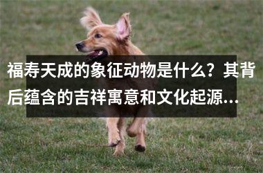 福寿天成的象征动物是什么？其背后蕴含的吉祥寓意和文化起源详解