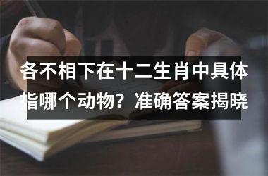 各不相下在十二生肖中具体指哪个动物？准确答案揭晓