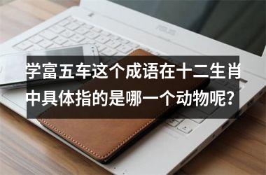<h3>学富五车这个成语在十二生肖中具体指的是哪一个动物呢？