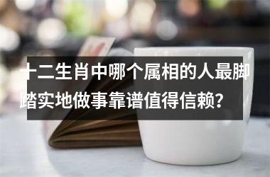 <h3>十二生肖中哪个属相的人最脚踏实地做事靠谱值得信赖？