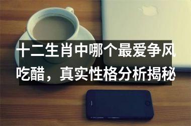 <h3>十二生肖中哪个最爱争风吃醋，真实性格分析揭秘