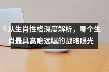 <h3>从生肖性格深度解析，哪个生肖最具高瞻远瞩的战略眼光