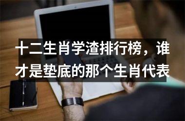 <h3>十二生肖学渣排行榜，谁才是垫底的那个生肖代表