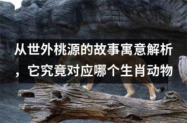 <h3>从世外桃源的故事寓意解析，它究竟对应哪个生肖动物