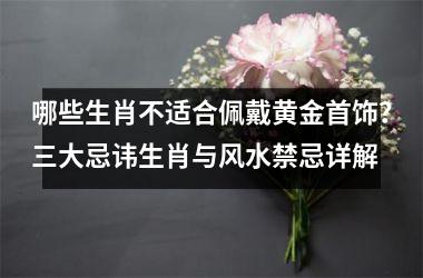 哪些生肖不适合佩戴黄金首饰？三大忌讳生肖与风水禁忌详解