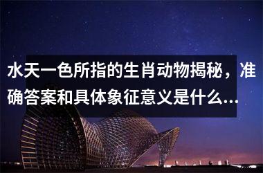 <h3>水天一色所指的生肖动物揭秘，准确答案和具体象征意义是什么？