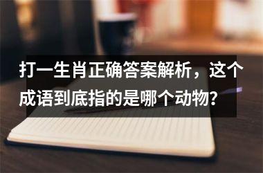 打一生肖正确答案解析，这个成语到底指的是哪个动物？