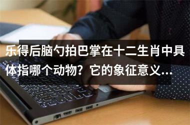 <h3>乐得后脑勺拍巴掌在十二生肖中具体指哪个动物？它的象征意义和民间传说解析