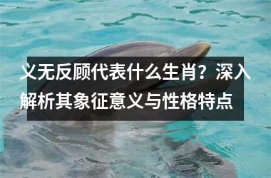 <h3>义无反顾代表什么生肖？深入解析其象征意义与性格特点
