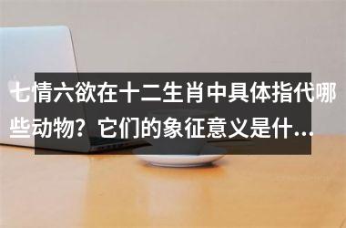 <h3>七情六欲在十二生肖中具体指代哪些动物？它们的象征意义是什么？