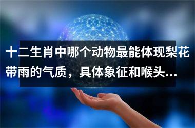 <h3>十二生肖中哪个动物最能体现梨花带雨的气质，具体象征和喉头哽着块热炭