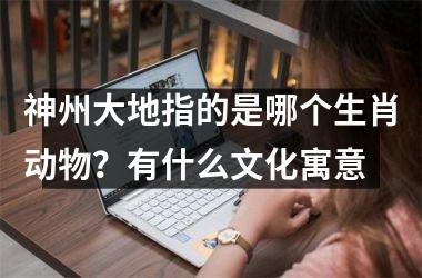 <h3>神州大地指的是哪个生肖动物？有什么文化寓意