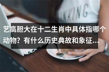 <h3>艺高胆大在十二生肖中具体指哪个动物?有什么历史典故和象征意义?