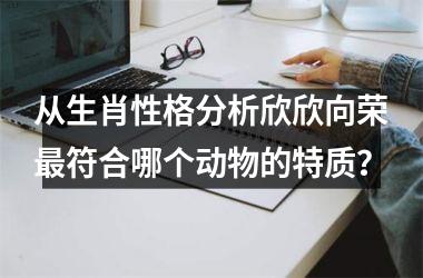 <h3>从生肖性格分析欣欣向荣最符合哪个动物的特质？
