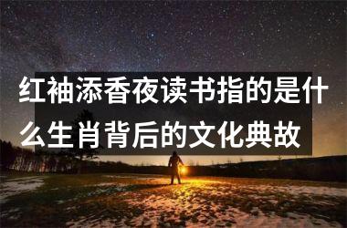 <h3>红袖添香夜读书指的是什么生肖背后的文化典故