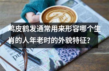 <h3>鸡皮鹤发通常用来形容哪个生肖的人年老时的外貌特征？