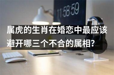 <h3>属虎的生肖在婚恋中最应该避开哪三个不合的属相？
