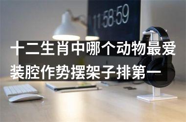 <h3>十二生肖中哪个动物最爱装腔作势摆架子排第一