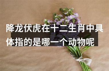 <h3>降龙伏虎在十二生肖中具体指的是哪一个动物呢