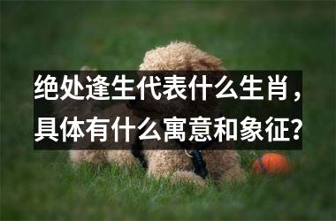绝处逢生代表什么生肖，具体有什么寓意和象征？
