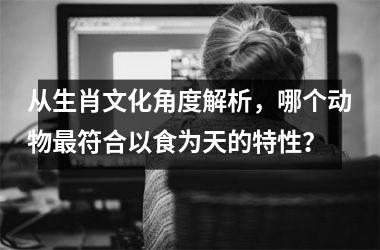 <h3>从生肖文化角度解析，哪个动物最符合以食为天的特性？