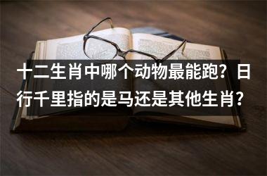 <h3>十二生肖中哪个动物最能跑？日行千里指的是马还是其他生肖？