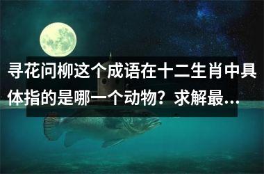 寻花问柳这个成语在十二生肖中具体指的是哪一个动物?求解最佳答案
