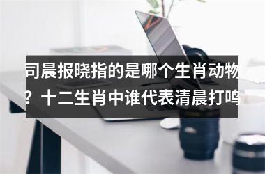 司晨报晓指的是哪个生肖动物？十二生肖中谁代表清晨打鸣
