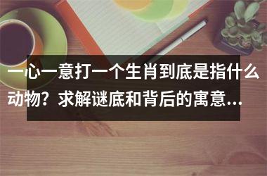 <h3>一心一意打一个生肖到底是指什么动物？求解谜底和背后的寓意解析